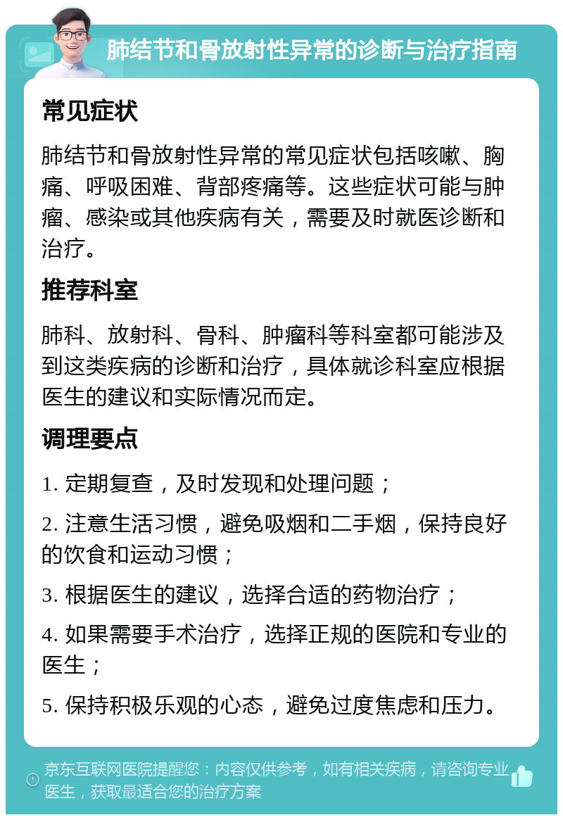 肺结节和骨放射性异常的诊断与治疗指南 常见症状 肺结节和骨放射性异常的常见症状包括咳嗽、胸痛、呼吸困难、背部疼痛等。这些症状可能与肿瘤、感染或其他疾病有关，需要及时就医诊断和治疗。 推荐科室 肺科、放射科、骨科、肿瘤科等科室都可能涉及到这类疾病的诊断和治疗，具体就诊科室应根据医生的建议和实际情况而定。 调理要点 1. 定期复查，及时发现和处理问题； 2. 注意生活习惯，避免吸烟和二手烟，保持良好的饮食和运动习惯； 3. 根据医生的建议，选择合适的药物治疗； 4. 如果需要手术治疗，选择正规的医院和专业的医生； 5. 保持积极乐观的心态，避免过度焦虑和压力。