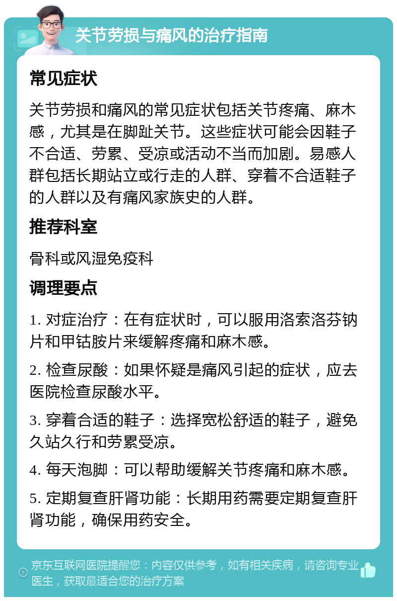 关节劳损与痛风的治疗指南 常见症状 关节劳损和痛风的常见症状包括关节疼痛、麻木感，尤其是在脚趾关节。这些症状可能会因鞋子不合适、劳累、受凉或活动不当而加剧。易感人群包括长期站立或行走的人群、穿着不合适鞋子的人群以及有痛风家族史的人群。 推荐科室 骨科或风湿免疫科 调理要点 1. 对症治疗：在有症状时，可以服用洛索洛芬钠片和甲钴胺片来缓解疼痛和麻木感。 2. 检查尿酸：如果怀疑是痛风引起的症状，应去医院检查尿酸水平。 3. 穿着合适的鞋子：选择宽松舒适的鞋子，避免久站久行和劳累受凉。 4. 每天泡脚：可以帮助缓解关节疼痛和麻木感。 5. 定期复查肝肾功能：长期用药需要定期复查肝肾功能，确保用药安全。