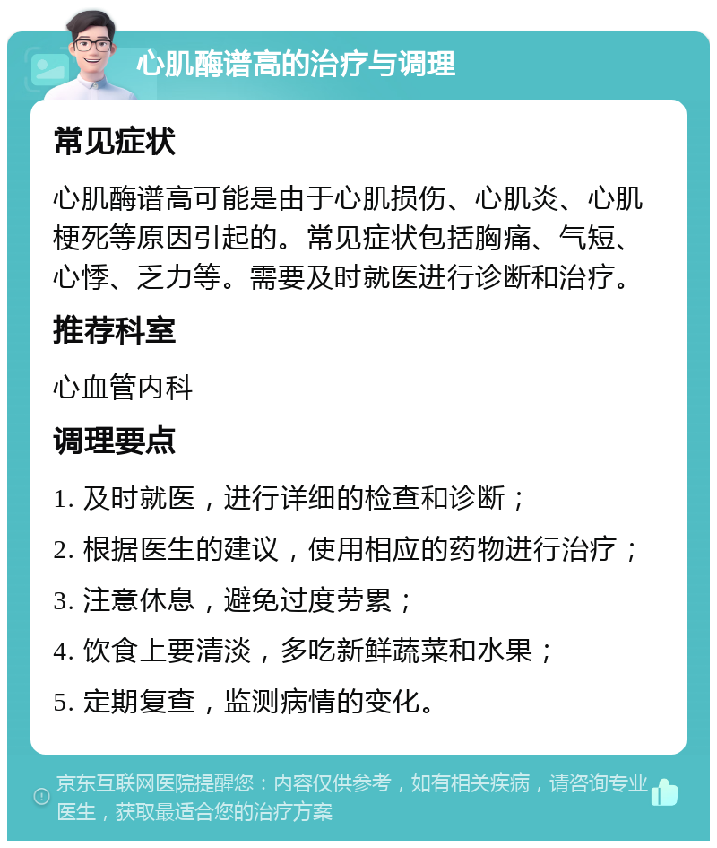 心肌酶谱高的治疗与调理 常见症状 心肌酶谱高可能是由于心肌损伤、心肌炎、心肌梗死等原因引起的。常见症状包括胸痛、气短、心悸、乏力等。需要及时就医进行诊断和治疗。 推荐科室 心血管内科 调理要点 1. 及时就医，进行详细的检查和诊断； 2. 根据医生的建议，使用相应的药物进行治疗； 3. 注意休息，避免过度劳累； 4. 饮食上要清淡，多吃新鲜蔬菜和水果； 5. 定期复查，监测病情的变化。