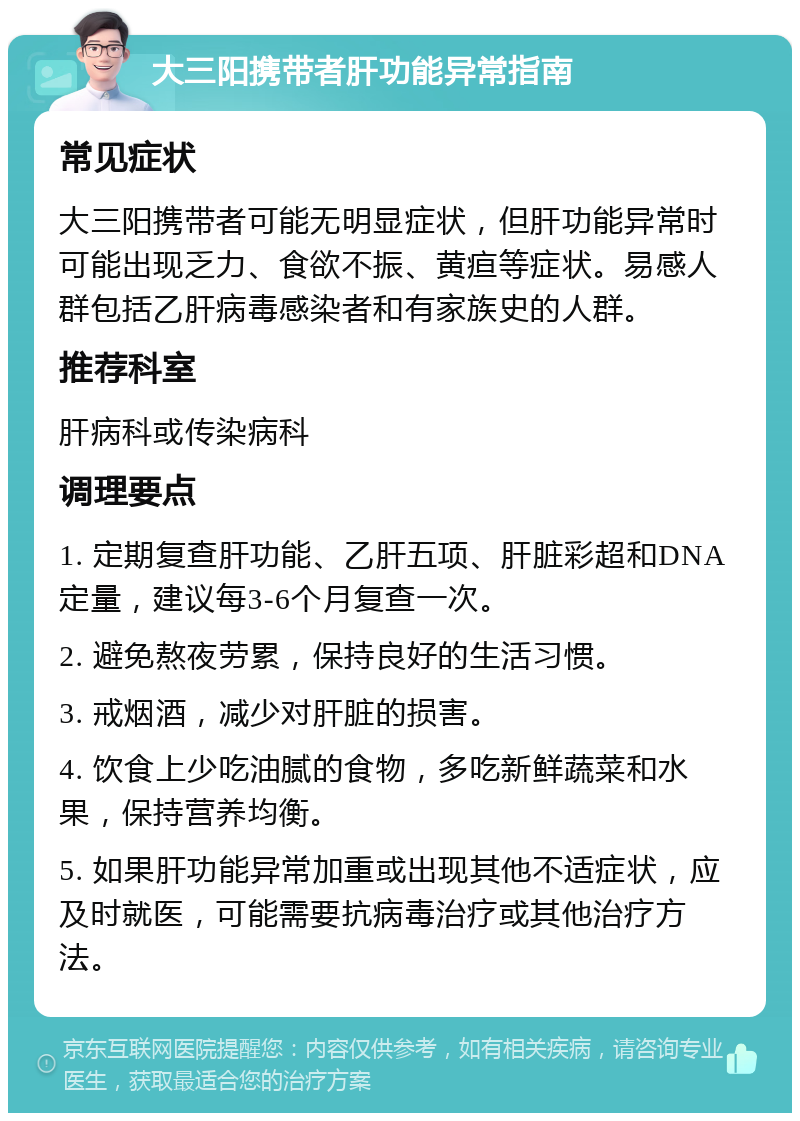 大三阳携带者肝功能异常指南 常见症状 大三阳携带者可能无明显症状，但肝功能异常时可能出现乏力、食欲不振、黄疸等症状。易感人群包括乙肝病毒感染者和有家族史的人群。 推荐科室 肝病科或传染病科 调理要点 1. 定期复查肝功能、乙肝五项、肝脏彩超和DNA定量，建议每3-6个月复查一次。 2. 避免熬夜劳累，保持良好的生活习惯。 3. 戒烟酒，减少对肝脏的损害。 4. 饮食上少吃油腻的食物，多吃新鲜蔬菜和水果，保持营养均衡。 5. 如果肝功能异常加重或出现其他不适症状，应及时就医，可能需要抗病毒治疗或其他治疗方法。