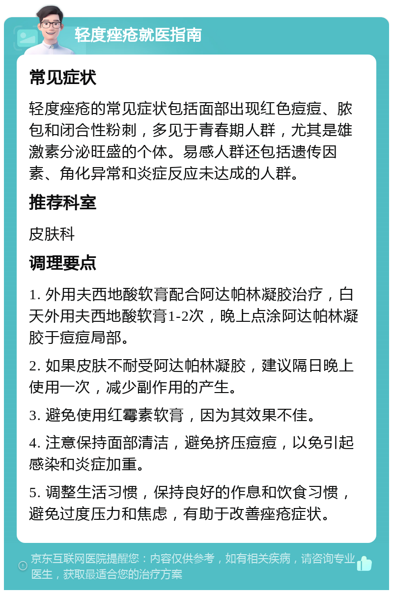 轻度痤疮就医指南 常见症状 轻度痤疮的常见症状包括面部出现红色痘痘、脓包和闭合性粉刺，多见于青春期人群，尤其是雄激素分泌旺盛的个体。易感人群还包括遗传因素、角化异常和炎症反应未达成的人群。 推荐科室 皮肤科 调理要点 1. 外用夫西地酸软膏配合阿达帕林凝胶治疗，白天外用夫西地酸软膏1-2次，晚上点涂阿达帕林凝胶于痘痘局部。 2. 如果皮肤不耐受阿达帕林凝胶，建议隔日晚上使用一次，减少副作用的产生。 3. 避免使用红霉素软膏，因为其效果不佳。 4. 注意保持面部清洁，避免挤压痘痘，以免引起感染和炎症加重。 5. 调整生活习惯，保持良好的作息和饮食习惯，避免过度压力和焦虑，有助于改善痤疮症状。