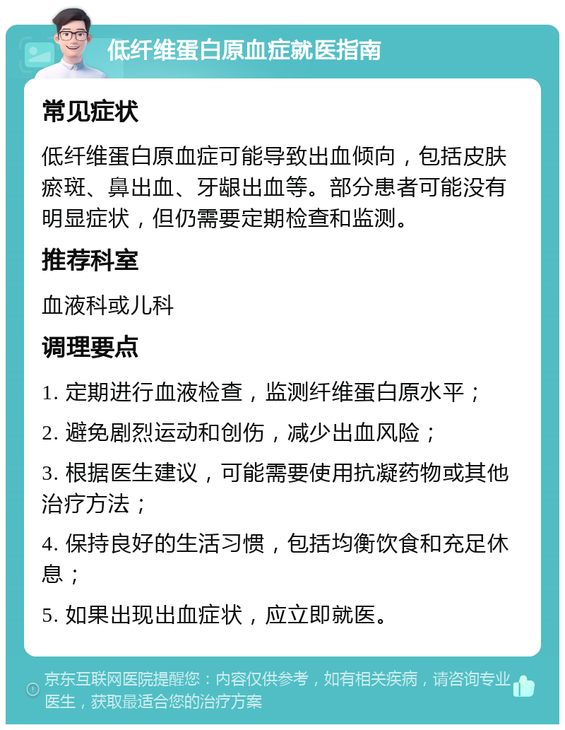 低纤维蛋白原血症就医指南 常见症状 低纤维蛋白原血症可能导致出血倾向，包括皮肤瘀斑、鼻出血、牙龈出血等。部分患者可能没有明显症状，但仍需要定期检查和监测。 推荐科室 血液科或儿科 调理要点 1. 定期进行血液检查，监测纤维蛋白原水平； 2. 避免剧烈运动和创伤，减少出血风险； 3. 根据医生建议，可能需要使用抗凝药物或其他治疗方法； 4. 保持良好的生活习惯，包括均衡饮食和充足休息； 5. 如果出现出血症状，应立即就医。