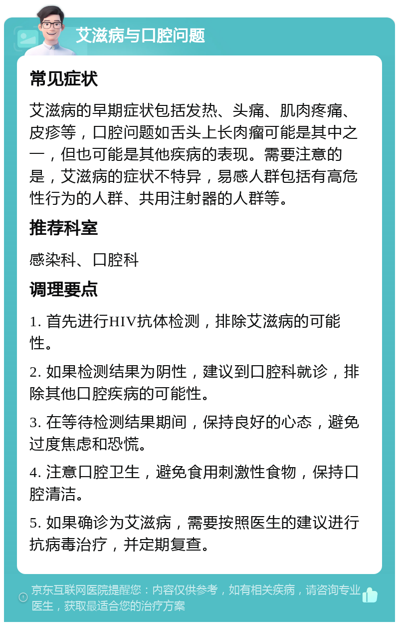 艾滋病与口腔问题 常见症状 艾滋病的早期症状包括发热、头痛、肌肉疼痛、皮疹等，口腔问题如舌头上长肉瘤可能是其中之一，但也可能是其他疾病的表现。需要注意的是，艾滋病的症状不特异，易感人群包括有高危性行为的人群、共用注射器的人群等。 推荐科室 感染科、口腔科 调理要点 1. 首先进行HIV抗体检测，排除艾滋病的可能性。 2. 如果检测结果为阴性，建议到口腔科就诊，排除其他口腔疾病的可能性。 3. 在等待检测结果期间，保持良好的心态，避免过度焦虑和恐慌。 4. 注意口腔卫生，避免食用刺激性食物，保持口腔清洁。 5. 如果确诊为艾滋病，需要按照医生的建议进行抗病毒治疗，并定期复查。