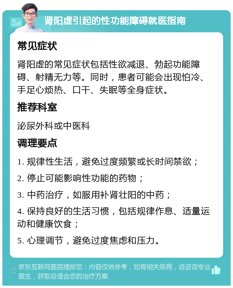 肾阳虚引起的性功能障碍就医指南 常见症状 肾阳虚的常见症状包括性欲减退、勃起功能障碍、射精无力等。同时，患者可能会出现怕冷、手足心烦热、口干、失眠等全身症状。 推荐科室 泌尿外科或中医科 调理要点 1. 规律性生活，避免过度频繁或长时间禁欲； 2. 停止可能影响性功能的药物； 3. 中药治疗，如服用补肾壮阳的中药； 4. 保持良好的生活习惯，包括规律作息、适量运动和健康饮食； 5. 心理调节，避免过度焦虑和压力。