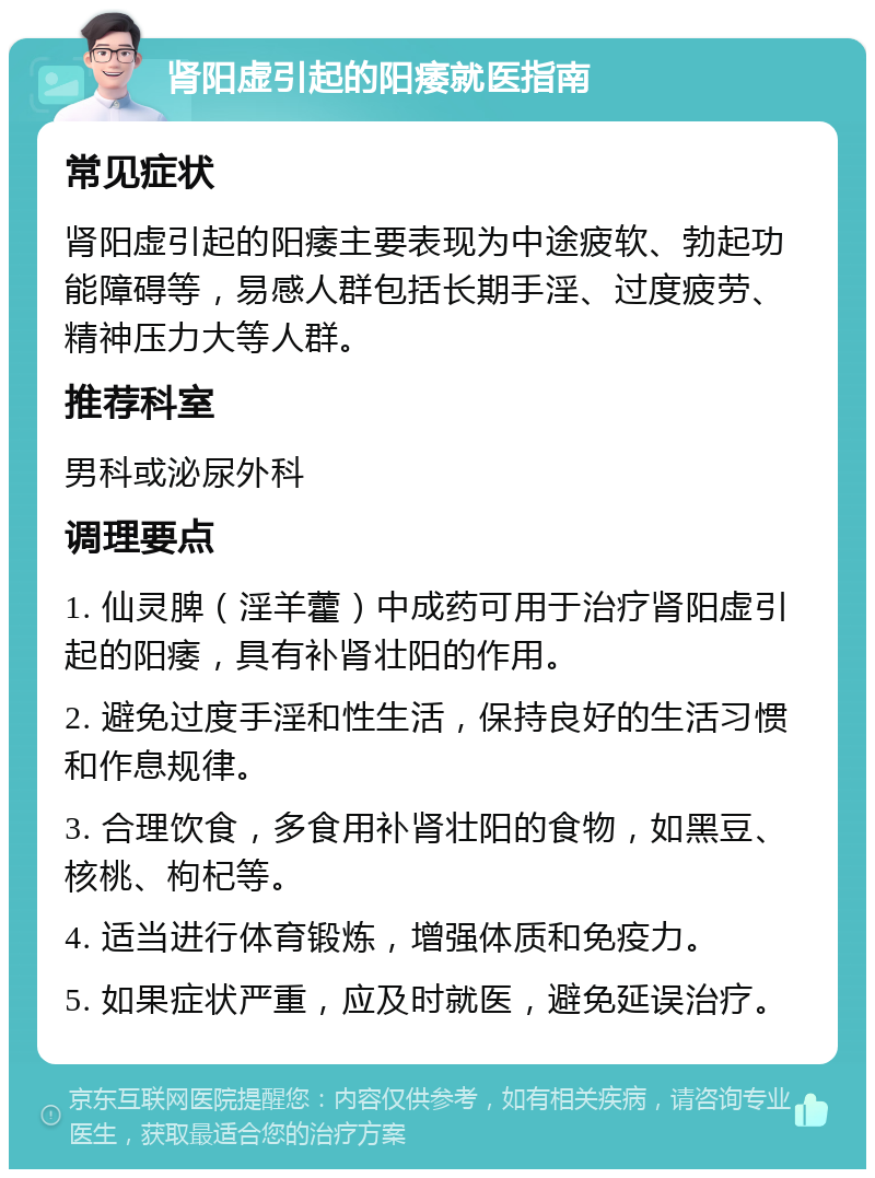 肾阳虚引起的阳痿就医指南 常见症状 肾阳虚引起的阳痿主要表现为中途疲软、勃起功能障碍等，易感人群包括长期手淫、过度疲劳、精神压力大等人群。 推荐科室 男科或泌尿外科 调理要点 1. 仙灵脾（淫羊藿）中成药可用于治疗肾阳虚引起的阳痿，具有补肾壮阳的作用。 2. 避免过度手淫和性生活，保持良好的生活习惯和作息规律。 3. 合理饮食，多食用补肾壮阳的食物，如黑豆、核桃、枸杞等。 4. 适当进行体育锻炼，增强体质和免疫力。 5. 如果症状严重，应及时就医，避免延误治疗。