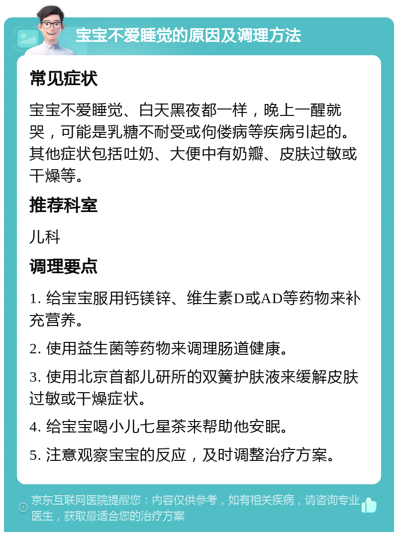 宝宝不爱睡觉的原因及调理方法 常见症状 宝宝不爱睡觉、白天黑夜都一样，晚上一醒就哭，可能是乳糖不耐受或佝偻病等疾病引起的。其他症状包括吐奶、大便中有奶瓣、皮肤过敏或干燥等。 推荐科室 儿科 调理要点 1. 给宝宝服用钙镁锌、维生素D或AD等药物来补充营养。 2. 使用益生菌等药物来调理肠道健康。 3. 使用北京首都儿研所的双簧护肤液来缓解皮肤过敏或干燥症状。 4. 给宝宝喝小儿七星茶来帮助他安眠。 5. 注意观察宝宝的反应，及时调整治疗方案。