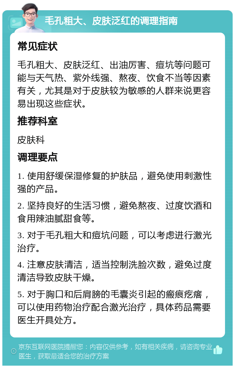 毛孔粗大、皮肤泛红的调理指南 常见症状 毛孔粗大、皮肤泛红、出油厉害、痘坑等问题可能与天气热、紫外线强、熬夜、饮食不当等因素有关，尤其是对于皮肤较为敏感的人群来说更容易出现这些症状。 推荐科室 皮肤科 调理要点 1. 使用舒缓保湿修复的护肤品，避免使用刺激性强的产品。 2. 坚持良好的生活习惯，避免熬夜、过度饮酒和食用辣油腻甜食等。 3. 对于毛孔粗大和痘坑问题，可以考虑进行激光治疗。 4. 注意皮肤清洁，适当控制洗脸次数，避免过度清洁导致皮肤干燥。 5. 对于胸口和后肩膀的毛囊炎引起的瘢痕疙瘩，可以使用药物治疗配合激光治疗，具体药品需要医生开具处方。