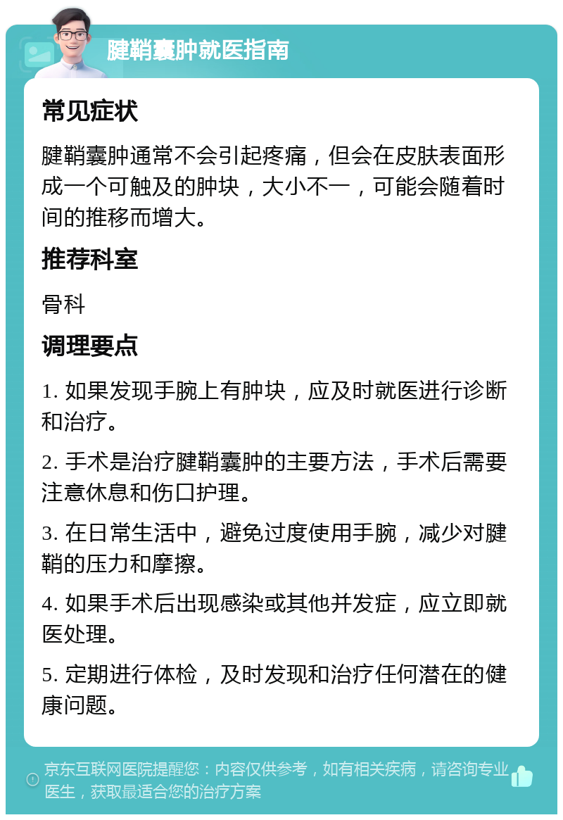 腱鞘囊肿就医指南 常见症状 腱鞘囊肿通常不会引起疼痛，但会在皮肤表面形成一个可触及的肿块，大小不一，可能会随着时间的推移而增大。 推荐科室 骨科 调理要点 1. 如果发现手腕上有肿块，应及时就医进行诊断和治疗。 2. 手术是治疗腱鞘囊肿的主要方法，手术后需要注意休息和伤口护理。 3. 在日常生活中，避免过度使用手腕，减少对腱鞘的压力和摩擦。 4. 如果手术后出现感染或其他并发症，应立即就医处理。 5. 定期进行体检，及时发现和治疗任何潜在的健康问题。