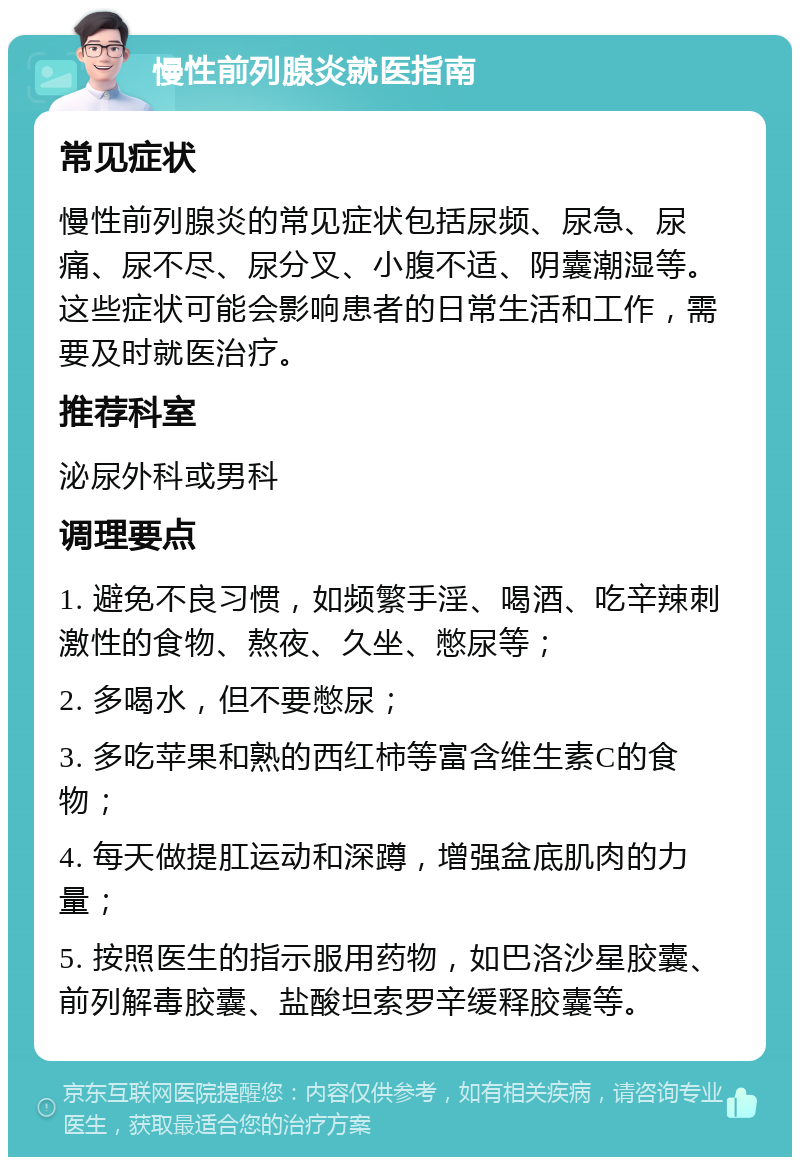 慢性前列腺炎就医指南 常见症状 慢性前列腺炎的常见症状包括尿频、尿急、尿痛、尿不尽、尿分叉、小腹不适、阴囊潮湿等。这些症状可能会影响患者的日常生活和工作，需要及时就医治疗。 推荐科室 泌尿外科或男科 调理要点 1. 避免不良习惯，如频繁手淫、喝酒、吃辛辣刺激性的食物、熬夜、久坐、憋尿等； 2. 多喝水，但不要憋尿； 3. 多吃苹果和熟的西红柿等富含维生素C的食物； 4. 每天做提肛运动和深蹲，增强盆底肌肉的力量； 5. 按照医生的指示服用药物，如巴洛沙星胶囊、前列解毒胶囊、盐酸坦索罗辛缓释胶囊等。