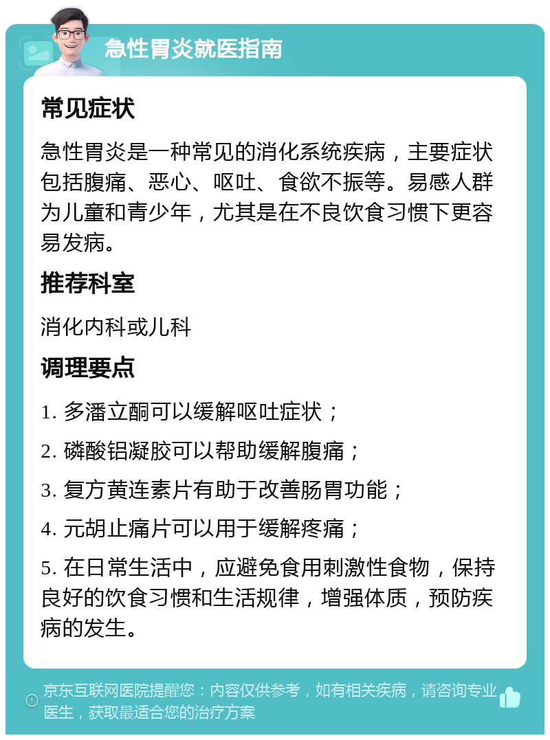 急性胃炎就医指南 常见症状 急性胃炎是一种常见的消化系统疾病，主要症状包括腹痛、恶心、呕吐、食欲不振等。易感人群为儿童和青少年，尤其是在不良饮食习惯下更容易发病。 推荐科室 消化内科或儿科 调理要点 1. 多潘立酮可以缓解呕吐症状； 2. 磷酸铝凝胶可以帮助缓解腹痛； 3. 复方黄连素片有助于改善肠胃功能； 4. 元胡止痛片可以用于缓解疼痛； 5. 在日常生活中，应避免食用刺激性食物，保持良好的饮食习惯和生活规律，增强体质，预防疾病的发生。