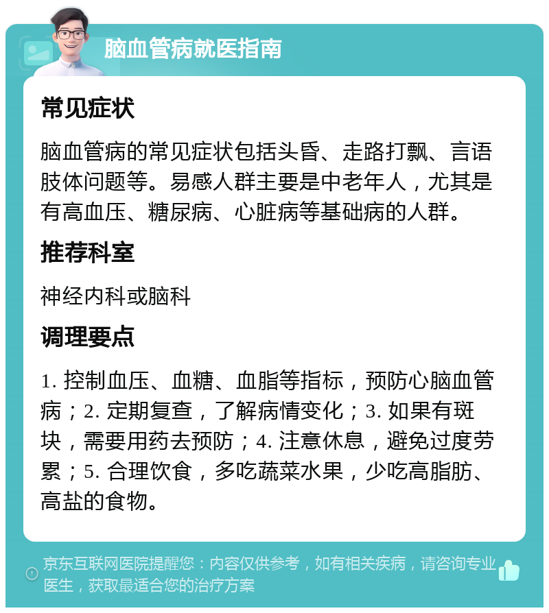 脑血管病就医指南 常见症状 脑血管病的常见症状包括头昏、走路打飘、言语肢体问题等。易感人群主要是中老年人，尤其是有高血压、糖尿病、心脏病等基础病的人群。 推荐科室 神经内科或脑科 调理要点 1. 控制血压、血糖、血脂等指标，预防心脑血管病；2. 定期复查，了解病情变化；3. 如果有斑块，需要用药去预防；4. 注意休息，避免过度劳累；5. 合理饮食，多吃蔬菜水果，少吃高脂肪、高盐的食物。