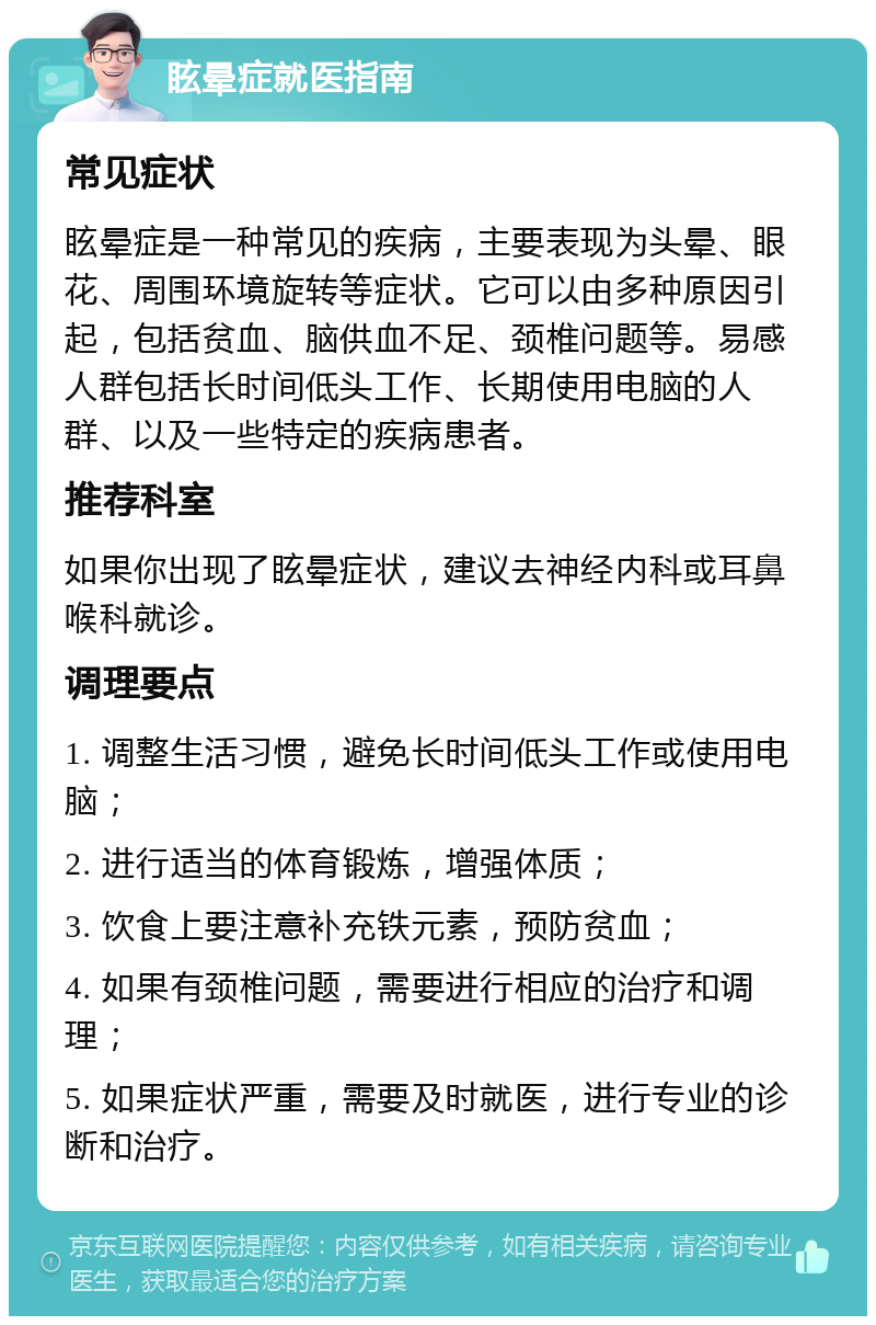 眩晕症就医指南 常见症状 眩晕症是一种常见的疾病，主要表现为头晕、眼花、周围环境旋转等症状。它可以由多种原因引起，包括贫血、脑供血不足、颈椎问题等。易感人群包括长时间低头工作、长期使用电脑的人群、以及一些特定的疾病患者。 推荐科室 如果你出现了眩晕症状，建议去神经内科或耳鼻喉科就诊。 调理要点 1. 调整生活习惯，避免长时间低头工作或使用电脑； 2. 进行适当的体育锻炼，增强体质； 3. 饮食上要注意补充铁元素，预防贫血； 4. 如果有颈椎问题，需要进行相应的治疗和调理； 5. 如果症状严重，需要及时就医，进行专业的诊断和治疗。