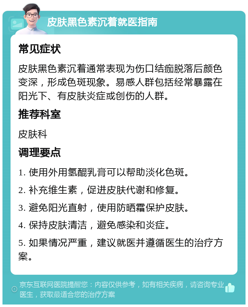 皮肤黑色素沉着就医指南 常见症状 皮肤黑色素沉着通常表现为伤口结痂脱落后颜色变深，形成色斑现象。易感人群包括经常暴露在阳光下、有皮肤炎症或创伤的人群。 推荐科室 皮肤科 调理要点 1. 使用外用氢醌乳膏可以帮助淡化色斑。 2. 补充维生素，促进皮肤代谢和修复。 3. 避免阳光直射，使用防晒霜保护皮肤。 4. 保持皮肤清洁，避免感染和炎症。 5. 如果情况严重，建议就医并遵循医生的治疗方案。