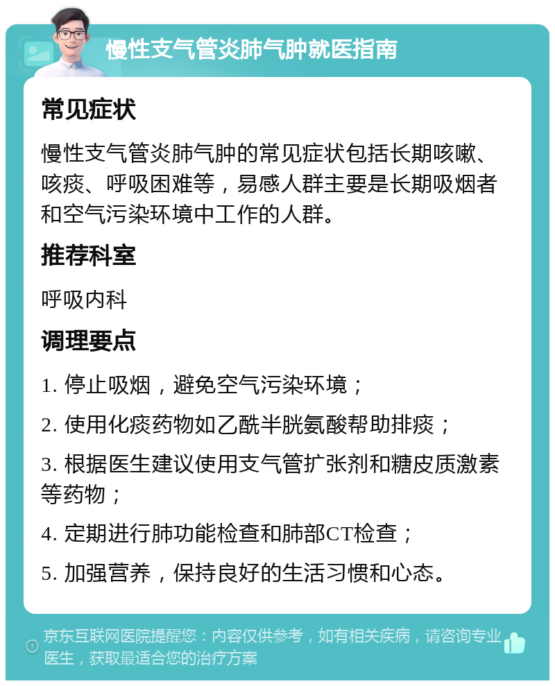 慢性支气管炎肺气肿就医指南 常见症状 慢性支气管炎肺气肿的常见症状包括长期咳嗽、咳痰、呼吸困难等，易感人群主要是长期吸烟者和空气污染环境中工作的人群。 推荐科室 呼吸内科 调理要点 1. 停止吸烟，避免空气污染环境； 2. 使用化痰药物如乙酰半胱氨酸帮助排痰； 3. 根据医生建议使用支气管扩张剂和糖皮质激素等药物； 4. 定期进行肺功能检查和肺部CT检查； 5. 加强营养，保持良好的生活习惯和心态。