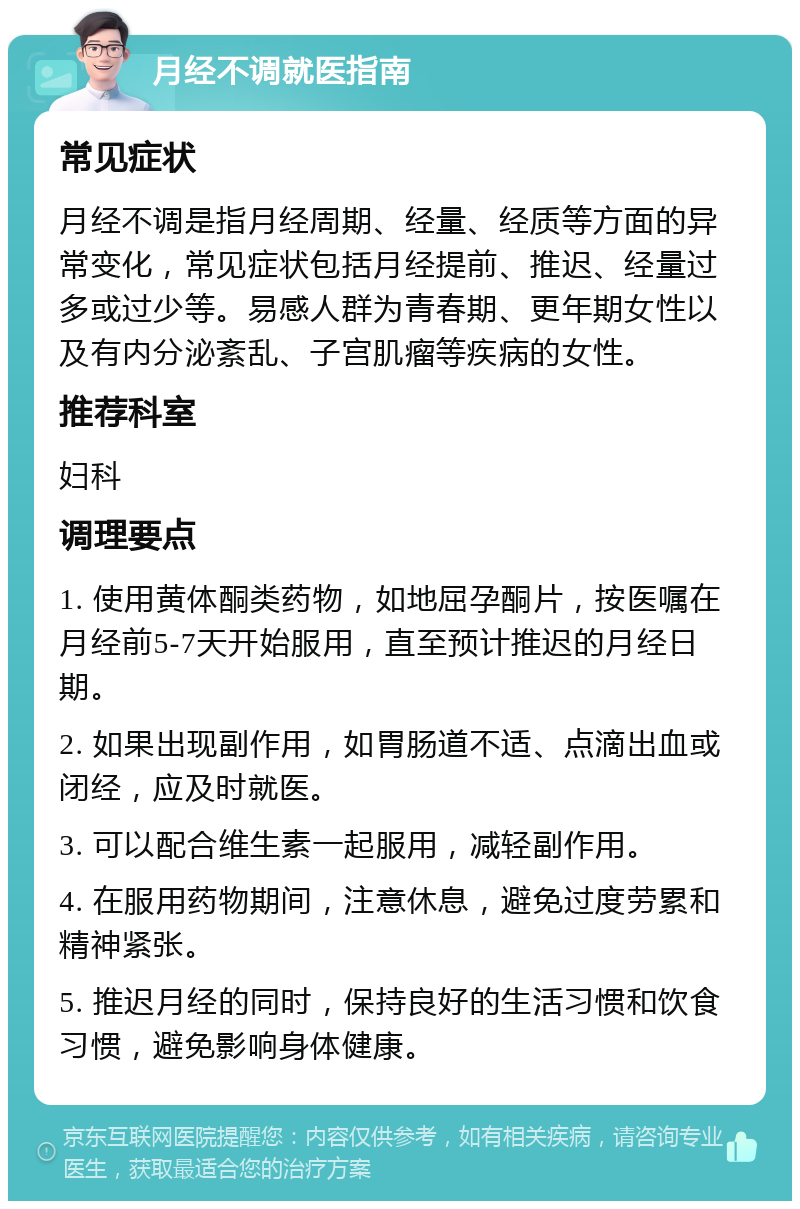 月经不调就医指南 常见症状 月经不调是指月经周期、经量、经质等方面的异常变化，常见症状包括月经提前、推迟、经量过多或过少等。易感人群为青春期、更年期女性以及有内分泌紊乱、子宫肌瘤等疾病的女性。 推荐科室 妇科 调理要点 1. 使用黄体酮类药物，如地屈孕酮片，按医嘱在月经前5-7天开始服用，直至预计推迟的月经日期。 2. 如果出现副作用，如胃肠道不适、点滴出血或闭经，应及时就医。 3. 可以配合维生素一起服用，减轻副作用。 4. 在服用药物期间，注意休息，避免过度劳累和精神紧张。 5. 推迟月经的同时，保持良好的生活习惯和饮食习惯，避免影响身体健康。