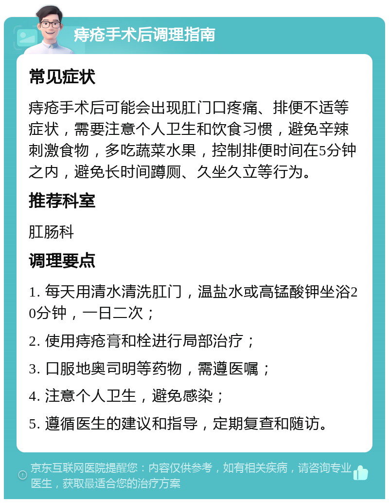 痔疮手术后调理指南 常见症状 痔疮手术后可能会出现肛门口疼痛、排便不适等症状，需要注意个人卫生和饮食习惯，避免辛辣刺激食物，多吃蔬菜水果，控制排便时间在5分钟之内，避免长时间蹲厕、久坐久立等行为。 推荐科室 肛肠科 调理要点 1. 每天用清水清洗肛门，温盐水或高锰酸钾坐浴20分钟，一日二次； 2. 使用痔疮膏和栓进行局部治疗； 3. 口服地奥司明等药物，需遵医嘱； 4. 注意个人卫生，避免感染； 5. 遵循医生的建议和指导，定期复查和随访。