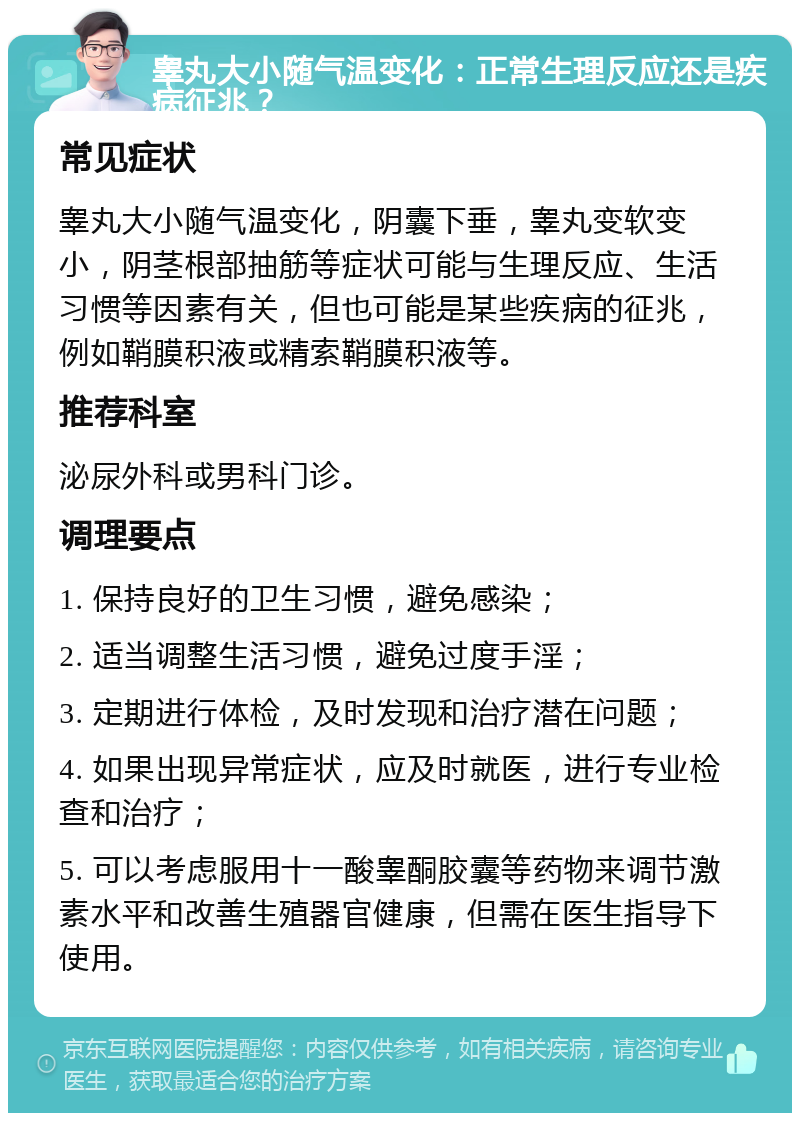 睾丸大小随气温变化：正常生理反应还是疾病征兆？ 常见症状 睾丸大小随气温变化，阴囊下垂，睾丸变软变小，阴茎根部抽筋等症状可能与生理反应、生活习惯等因素有关，但也可能是某些疾病的征兆，例如鞘膜积液或精索鞘膜积液等。 推荐科室 泌尿外科或男科门诊。 调理要点 1. 保持良好的卫生习惯，避免感染； 2. 适当调整生活习惯，避免过度手淫； 3. 定期进行体检，及时发现和治疗潜在问题； 4. 如果出现异常症状，应及时就医，进行专业检查和治疗； 5. 可以考虑服用十一酸睾酮胶囊等药物来调节激素水平和改善生殖器官健康，但需在医生指导下使用。