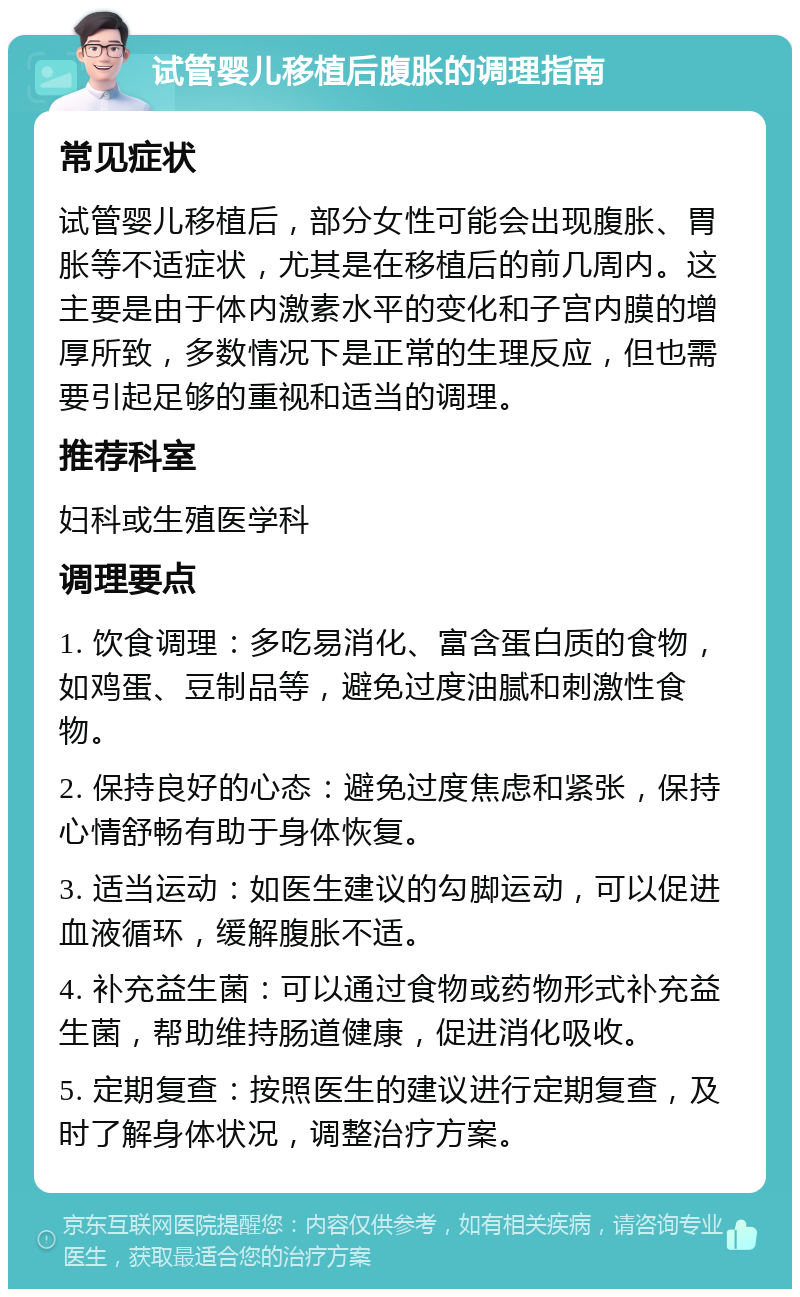 试管婴儿移植后腹胀的调理指南 常见症状 试管婴儿移植后，部分女性可能会出现腹胀、胃胀等不适症状，尤其是在移植后的前几周内。这主要是由于体内激素水平的变化和子宫内膜的增厚所致，多数情况下是正常的生理反应，但也需要引起足够的重视和适当的调理。 推荐科室 妇科或生殖医学科 调理要点 1. 饮食调理：多吃易消化、富含蛋白质的食物，如鸡蛋、豆制品等，避免过度油腻和刺激性食物。 2. 保持良好的心态：避免过度焦虑和紧张，保持心情舒畅有助于身体恢复。 3. 适当运动：如医生建议的勾脚运动，可以促进血液循环，缓解腹胀不适。 4. 补充益生菌：可以通过食物或药物形式补充益生菌，帮助维持肠道健康，促进消化吸收。 5. 定期复查：按照医生的建议进行定期复查，及时了解身体状况，调整治疗方案。