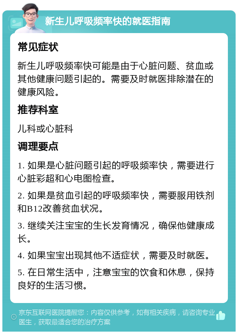 新生儿呼吸频率快的就医指南 常见症状 新生儿呼吸频率快可能是由于心脏问题、贫血或其他健康问题引起的。需要及时就医排除潜在的健康风险。 推荐科室 儿科或心脏科 调理要点 1. 如果是心脏问题引起的呼吸频率快，需要进行心脏彩超和心电图检查。 2. 如果是贫血引起的呼吸频率快，需要服用铁剂和B12改善贫血状况。 3. 继续关注宝宝的生长发育情况，确保他健康成长。 4. 如果宝宝出现其他不适症状，需要及时就医。 5. 在日常生活中，注意宝宝的饮食和休息，保持良好的生活习惯。