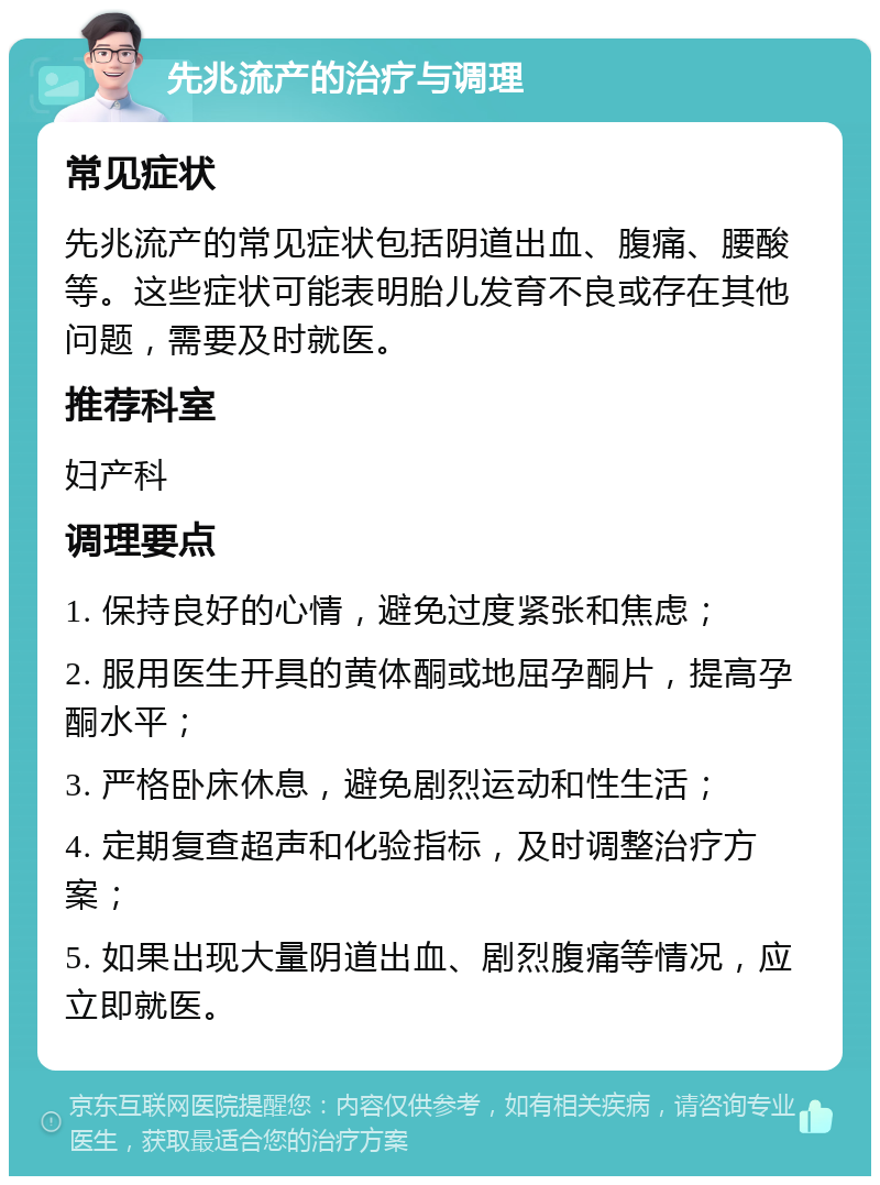 先兆流产的治疗与调理 常见症状 先兆流产的常见症状包括阴道出血、腹痛、腰酸等。这些症状可能表明胎儿发育不良或存在其他问题，需要及时就医。 推荐科室 妇产科 调理要点 1. 保持良好的心情，避免过度紧张和焦虑； 2. 服用医生开具的黄体酮或地屈孕酮片，提高孕酮水平； 3. 严格卧床休息，避免剧烈运动和性生活； 4. 定期复查超声和化验指标，及时调整治疗方案； 5. 如果出现大量阴道出血、剧烈腹痛等情况，应立即就医。