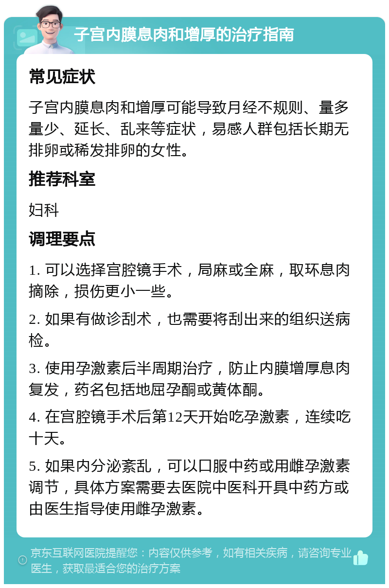 子宫内膜息肉和增厚的治疗指南 常见症状 子宫内膜息肉和增厚可能导致月经不规则、量多量少、延长、乱来等症状，易感人群包括长期无排卵或稀发排卵的女性。 推荐科室 妇科 调理要点 1. 可以选择宫腔镜手术，局麻或全麻，取环息肉摘除，损伤更小一些。 2. 如果有做诊刮术，也需要将刮出来的组织送病检。 3. 使用孕激素后半周期治疗，防止内膜增厚息肉复发，药名包括地屈孕酮或黄体酮。 4. 在宫腔镜手术后第12天开始吃孕激素，连续吃十天。 5. 如果内分泌紊乱，可以口服中药或用雌孕激素调节，具体方案需要去医院中医科开具中药方或由医生指导使用雌孕激素。