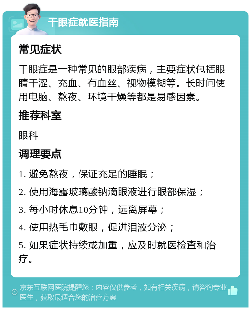 干眼症就医指南 常见症状 干眼症是一种常见的眼部疾病，主要症状包括眼睛干涩、充血、有血丝、视物模糊等。长时间使用电脑、熬夜、环境干燥等都是易感因素。 推荐科室 眼科 调理要点 1. 避免熬夜，保证充足的睡眠； 2. 使用海露玻璃酸钠滴眼液进行眼部保湿； 3. 每小时休息10分钟，远离屏幕； 4. 使用热毛巾敷眼，促进泪液分泌； 5. 如果症状持续或加重，应及时就医检查和治疗。