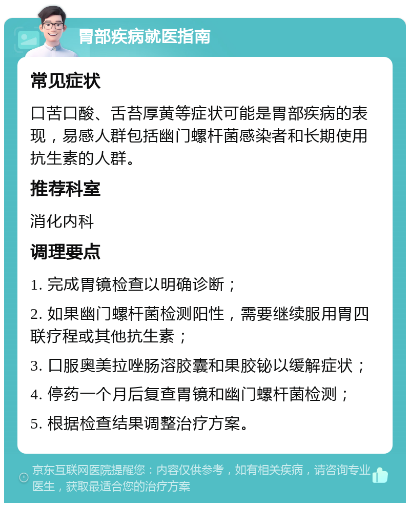 胃部疾病就医指南 常见症状 口苦口酸、舌苔厚黄等症状可能是胃部疾病的表现，易感人群包括幽门螺杆菌感染者和长期使用抗生素的人群。 推荐科室 消化内科 调理要点 1. 完成胃镜检查以明确诊断； 2. 如果幽门螺杆菌检测阳性，需要继续服用胃四联疗程或其他抗生素； 3. 口服奥美拉唑肠溶胶囊和果胶铋以缓解症状； 4. 停药一个月后复查胃镜和幽门螺杆菌检测； 5. 根据检查结果调整治疗方案。