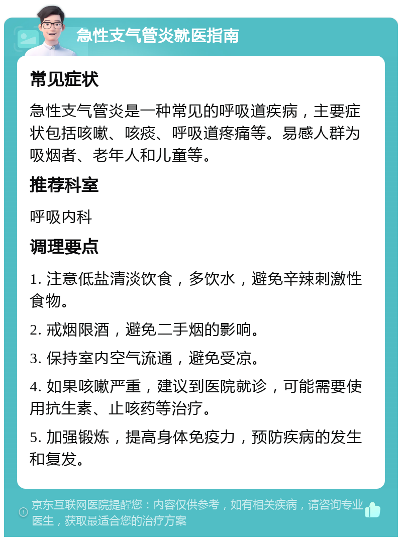 急性支气管炎就医指南 常见症状 急性支气管炎是一种常见的呼吸道疾病，主要症状包括咳嗽、咳痰、呼吸道疼痛等。易感人群为吸烟者、老年人和儿童等。 推荐科室 呼吸内科 调理要点 1. 注意低盐清淡饮食，多饮水，避免辛辣刺激性食物。 2. 戒烟限酒，避免二手烟的影响。 3. 保持室内空气流通，避免受凉。 4. 如果咳嗽严重，建议到医院就诊，可能需要使用抗生素、止咳药等治疗。 5. 加强锻炼，提高身体免疫力，预防疾病的发生和复发。