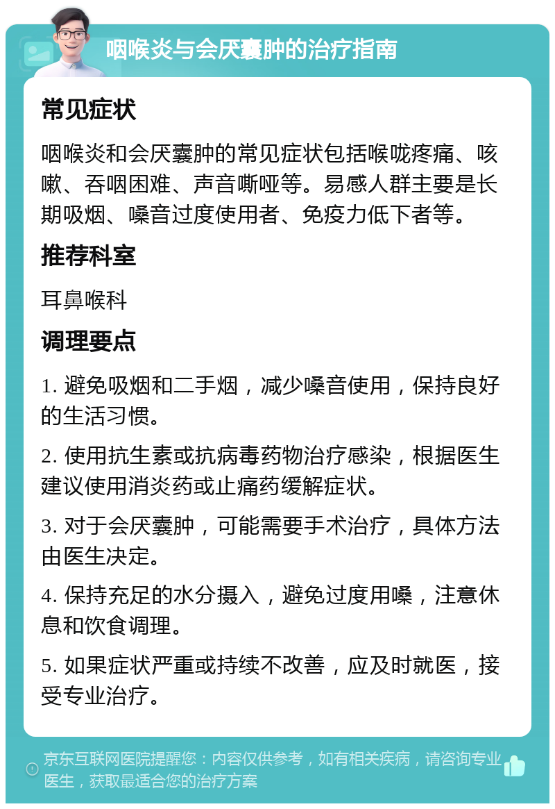 咽喉炎与会厌囊肿的治疗指南 常见症状 咽喉炎和会厌囊肿的常见症状包括喉咙疼痛、咳嗽、吞咽困难、声音嘶哑等。易感人群主要是长期吸烟、嗓音过度使用者、免疫力低下者等。 推荐科室 耳鼻喉科 调理要点 1. 避免吸烟和二手烟，减少嗓音使用，保持良好的生活习惯。 2. 使用抗生素或抗病毒药物治疗感染，根据医生建议使用消炎药或止痛药缓解症状。 3. 对于会厌囊肿，可能需要手术治疗，具体方法由医生决定。 4. 保持充足的水分摄入，避免过度用嗓，注意休息和饮食调理。 5. 如果症状严重或持续不改善，应及时就医，接受专业治疗。