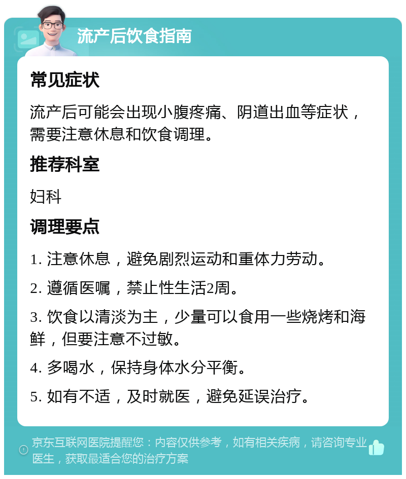 流产后饮食指南 常见症状 流产后可能会出现小腹疼痛、阴道出血等症状，需要注意休息和饮食调理。 推荐科室 妇科 调理要点 1. 注意休息，避免剧烈运动和重体力劳动。 2. 遵循医嘱，禁止性生活2周。 3. 饮食以清淡为主，少量可以食用一些烧烤和海鲜，但要注意不过敏。 4. 多喝水，保持身体水分平衡。 5. 如有不适，及时就医，避免延误治疗。