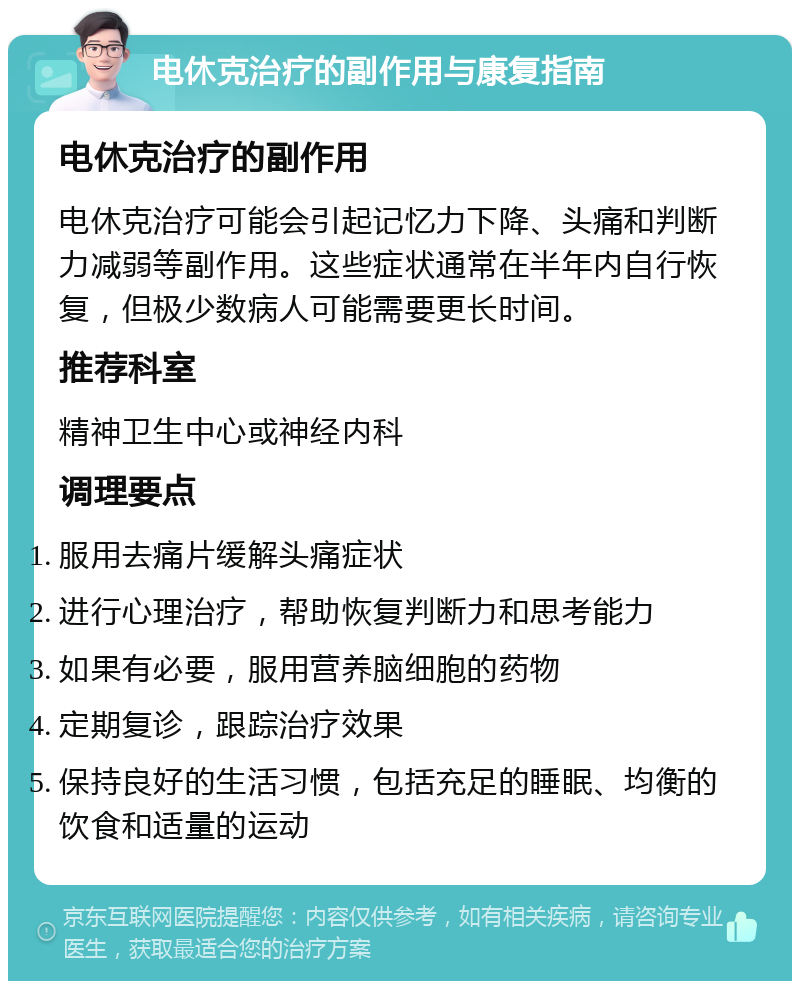 电休克治疗的副作用与康复指南 电休克治疗的副作用 电休克治疗可能会引起记忆力下降、头痛和判断力减弱等副作用。这些症状通常在半年内自行恢复，但极少数病人可能需要更长时间。 推荐科室 精神卫生中心或神经内科 调理要点 服用去痛片缓解头痛症状 进行心理治疗，帮助恢复判断力和思考能力 如果有必要，服用营养脑细胞的药物 定期复诊，跟踪治疗效果 保持良好的生活习惯，包括充足的睡眠、均衡的饮食和适量的运动