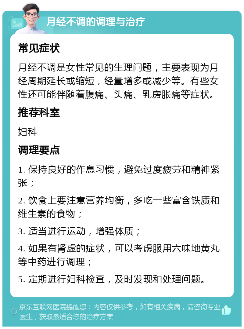 月经不调的调理与治疗 常见症状 月经不调是女性常见的生理问题，主要表现为月经周期延长或缩短，经量增多或减少等。有些女性还可能伴随着腹痛、头痛、乳房胀痛等症状。 推荐科室 妇科 调理要点 1. 保持良好的作息习惯，避免过度疲劳和精神紧张； 2. 饮食上要注意营养均衡，多吃一些富含铁质和维生素的食物； 3. 适当进行运动，增强体质； 4. 如果有肾虚的症状，可以考虑服用六味地黄丸等中药进行调理； 5. 定期进行妇科检查，及时发现和处理问题。