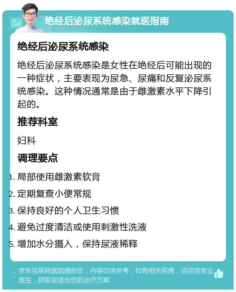 绝经后泌尿系统感染就医指南 绝经后泌尿系统感染 绝经后泌尿系统感染是女性在绝经后可能出现的一种症状，主要表现为尿急、尿痛和反复泌尿系统感染。这种情况通常是由于雌激素水平下降引起的。 推荐科室 妇科 调理要点 局部使用雌激素软膏 定期复查小便常规 保持良好的个人卫生习惯 避免过度清洁或使用刺激性洗液 增加水分摄入，保持尿液稀释