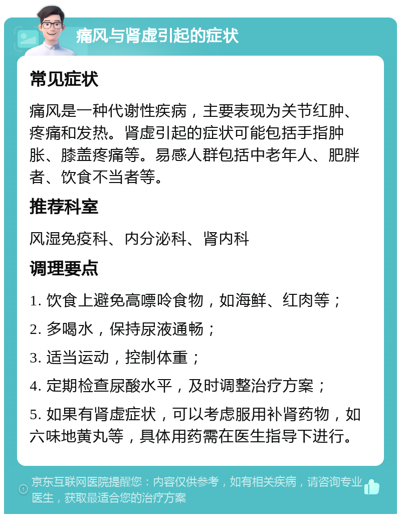 痛风与肾虚引起的症状 常见症状 痛风是一种代谢性疾病，主要表现为关节红肿、疼痛和发热。肾虚引起的症状可能包括手指肿胀、膝盖疼痛等。易感人群包括中老年人、肥胖者、饮食不当者等。 推荐科室 风湿免疫科、内分泌科、肾内科 调理要点 1. 饮食上避免高嘌呤食物，如海鲜、红肉等； 2. 多喝水，保持尿液通畅； 3. 适当运动，控制体重； 4. 定期检查尿酸水平，及时调整治疗方案； 5. 如果有肾虚症状，可以考虑服用补肾药物，如六味地黄丸等，具体用药需在医生指导下进行。