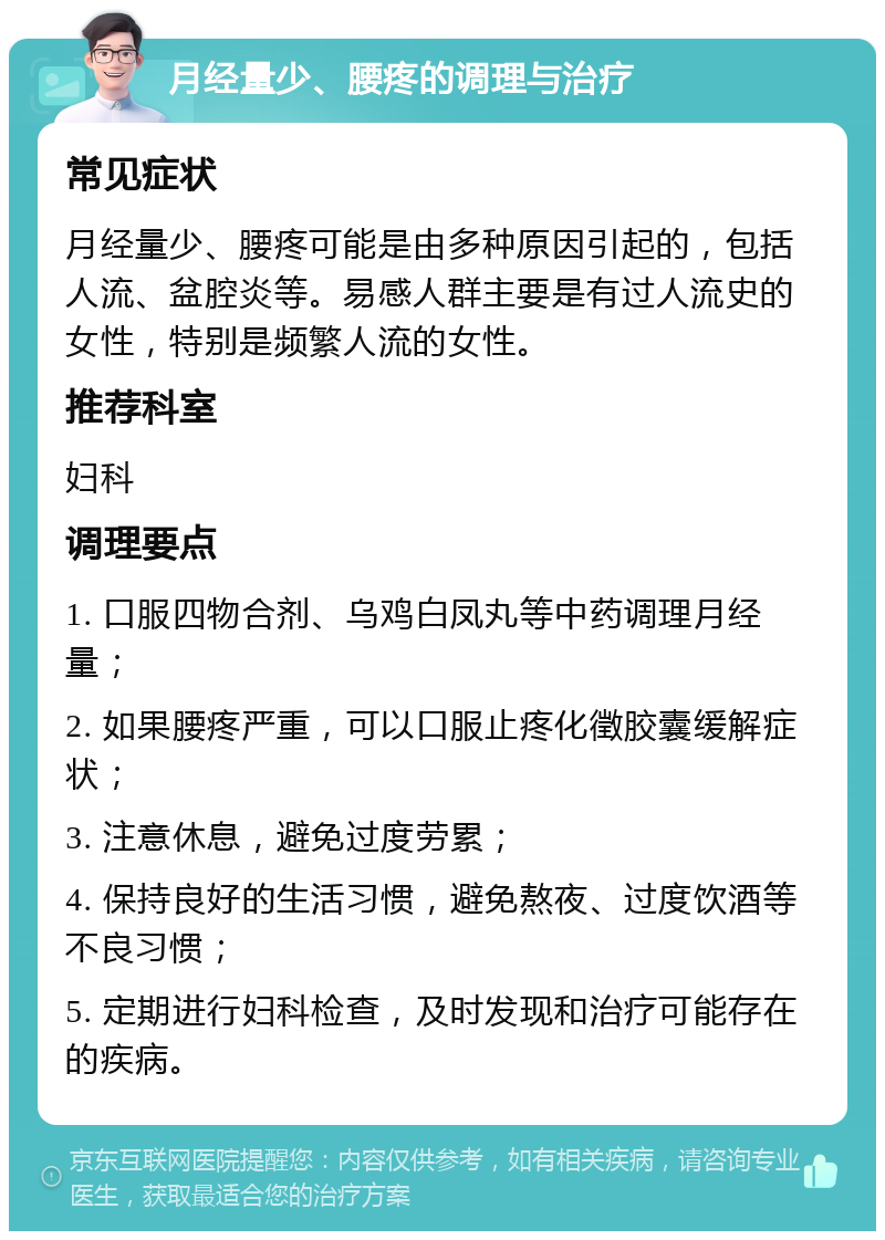 月经量少、腰疼的调理与治疗 常见症状 月经量少、腰疼可能是由多种原因引起的，包括人流、盆腔炎等。易感人群主要是有过人流史的女性，特别是频繁人流的女性。 推荐科室 妇科 调理要点 1. 口服四物合剂、乌鸡白凤丸等中药调理月经量； 2. 如果腰疼严重，可以口服止疼化徵胶囊缓解症状； 3. 注意休息，避免过度劳累； 4. 保持良好的生活习惯，避免熬夜、过度饮酒等不良习惯； 5. 定期进行妇科检查，及时发现和治疗可能存在的疾病。