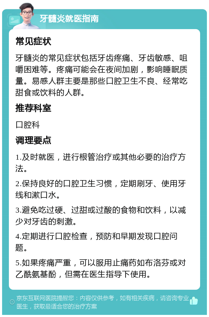 牙髓炎就医指南 常见症状 牙髓炎的常见症状包括牙齿疼痛、牙齿敏感、咀嚼困难等。疼痛可能会在夜间加剧，影响睡眠质量。易感人群主要是那些口腔卫生不良、经常吃甜食或饮料的人群。 推荐科室 口腔科 调理要点 1.及时就医，进行根管治疗或其他必要的治疗方法。 2.保持良好的口腔卫生习惯，定期刷牙、使用牙线和漱口水。 3.避免吃过硬、过甜或过酸的食物和饮料，以减少对牙齿的刺激。 4.定期进行口腔检查，预防和早期发现口腔问题。 5.如果疼痛严重，可以服用止痛药如布洛芬或对乙酰氨基酚，但需在医生指导下使用。