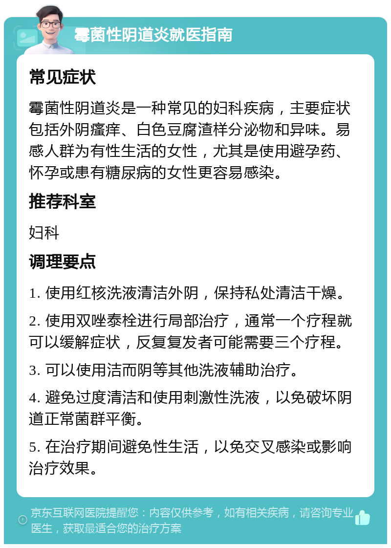 霉菌性阴道炎就医指南 常见症状 霉菌性阴道炎是一种常见的妇科疾病，主要症状包括外阴瘙痒、白色豆腐渣样分泌物和异味。易感人群为有性生活的女性，尤其是使用避孕药、怀孕或患有糖尿病的女性更容易感染。 推荐科室 妇科 调理要点 1. 使用红核洗液清洁外阴，保持私处清洁干燥。 2. 使用双唑泰栓进行局部治疗，通常一个疗程就可以缓解症状，反复复发者可能需要三个疗程。 3. 可以使用洁而阴等其他洗液辅助治疗。 4. 避免过度清洁和使用刺激性洗液，以免破坏阴道正常菌群平衡。 5. 在治疗期间避免性生活，以免交叉感染或影响治疗效果。