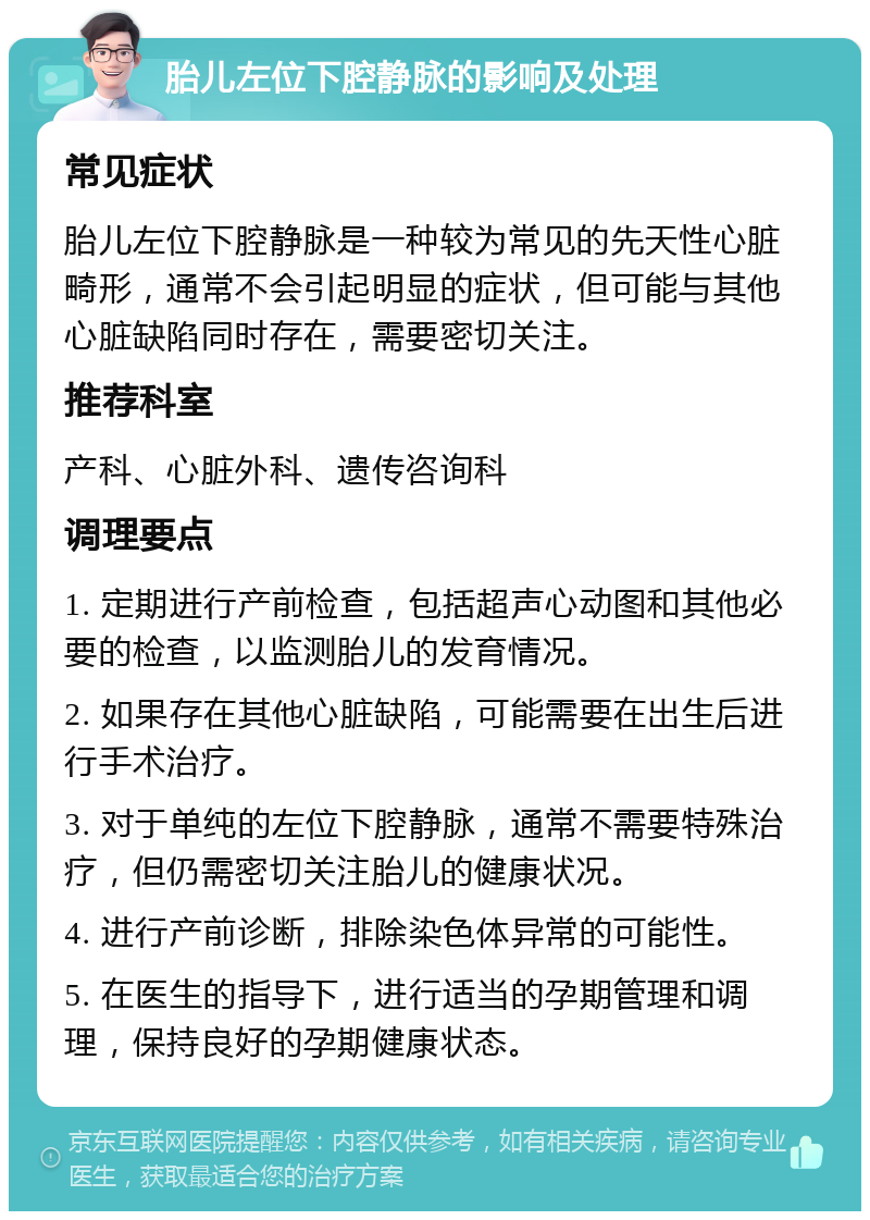 胎儿左位下腔静脉的影响及处理 常见症状 胎儿左位下腔静脉是一种较为常见的先天性心脏畸形，通常不会引起明显的症状，但可能与其他心脏缺陷同时存在，需要密切关注。 推荐科室 产科、心脏外科、遗传咨询科 调理要点 1. 定期进行产前检查，包括超声心动图和其他必要的检查，以监测胎儿的发育情况。 2. 如果存在其他心脏缺陷，可能需要在出生后进行手术治疗。 3. 对于单纯的左位下腔静脉，通常不需要特殊治疗，但仍需密切关注胎儿的健康状况。 4. 进行产前诊断，排除染色体异常的可能性。 5. 在医生的指导下，进行适当的孕期管理和调理，保持良好的孕期健康状态。