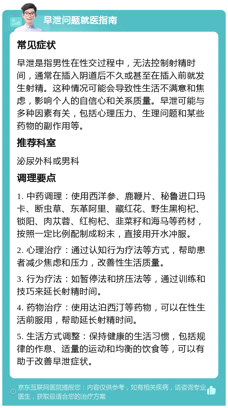 早泄问题就医指南 常见症状 早泄是指男性在性交过程中，无法控制射精时间，通常在插入阴道后不久或甚至在插入前就发生射精。这种情况可能会导致性生活不满意和焦虑，影响个人的自信心和关系质量。早泄可能与多种因素有关，包括心理压力、生理问题和某些药物的副作用等。 推荐科室 泌尿外科或男科 调理要点 1. 中药调理：使用西洋参、鹿鞭片、秘鲁进口玛卡、断虫草、东革阿里、藏红花、野生黑枸杞、锁阳、肉苁蓉、红枸杞、韭菜籽和海马等药材，按照一定比例配制成粉末，直接用开水冲服。 2. 心理治疗：通过认知行为疗法等方式，帮助患者减少焦虑和压力，改善性生活质量。 3. 行为疗法：如暂停法和挤压法等，通过训练和技巧来延长射精时间。 4. 药物治疗：使用达泊西汀等药物，可以在性生活前服用，帮助延长射精时间。 5. 生活方式调整：保持健康的生活习惯，包括规律的作息、适量的运动和均衡的饮食等，可以有助于改善早泄症状。