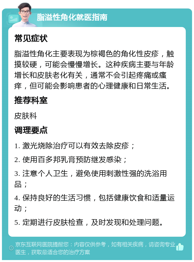 脂溢性角化就医指南 常见症状 脂溢性角化主要表现为棕褐色的角化性皮疹，触摸较硬，可能会慢慢增长。这种疾病主要与年龄增长和皮肤老化有关，通常不会引起疼痛或瘙痒，但可能会影响患者的心理健康和日常生活。 推荐科室 皮肤科 调理要点 1. 激光烧除治疗可以有效去除皮疹； 2. 使用百多邦乳膏预防继发感染； 3. 注意个人卫生，避免使用刺激性强的洗浴用品； 4. 保持良好的生活习惯，包括健康饮食和适量运动； 5. 定期进行皮肤检查，及时发现和处理问题。