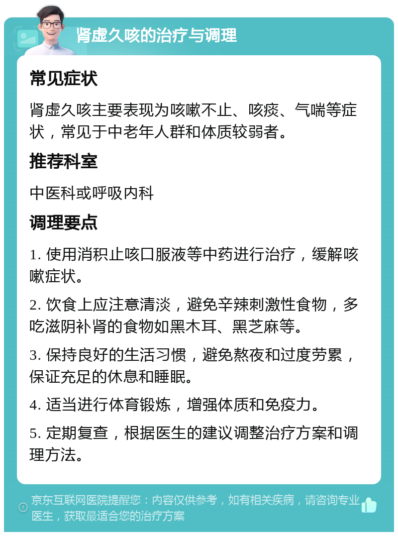 肾虚久咳的治疗与调理 常见症状 肾虚久咳主要表现为咳嗽不止、咳痰、气喘等症状，常见于中老年人群和体质较弱者。 推荐科室 中医科或呼吸内科 调理要点 1. 使用消积止咳口服液等中药进行治疗，缓解咳嗽症状。 2. 饮食上应注意清淡，避免辛辣刺激性食物，多吃滋阴补肾的食物如黑木耳、黑芝麻等。 3. 保持良好的生活习惯，避免熬夜和过度劳累，保证充足的休息和睡眠。 4. 适当进行体育锻炼，增强体质和免疫力。 5. 定期复查，根据医生的建议调整治疗方案和调理方法。