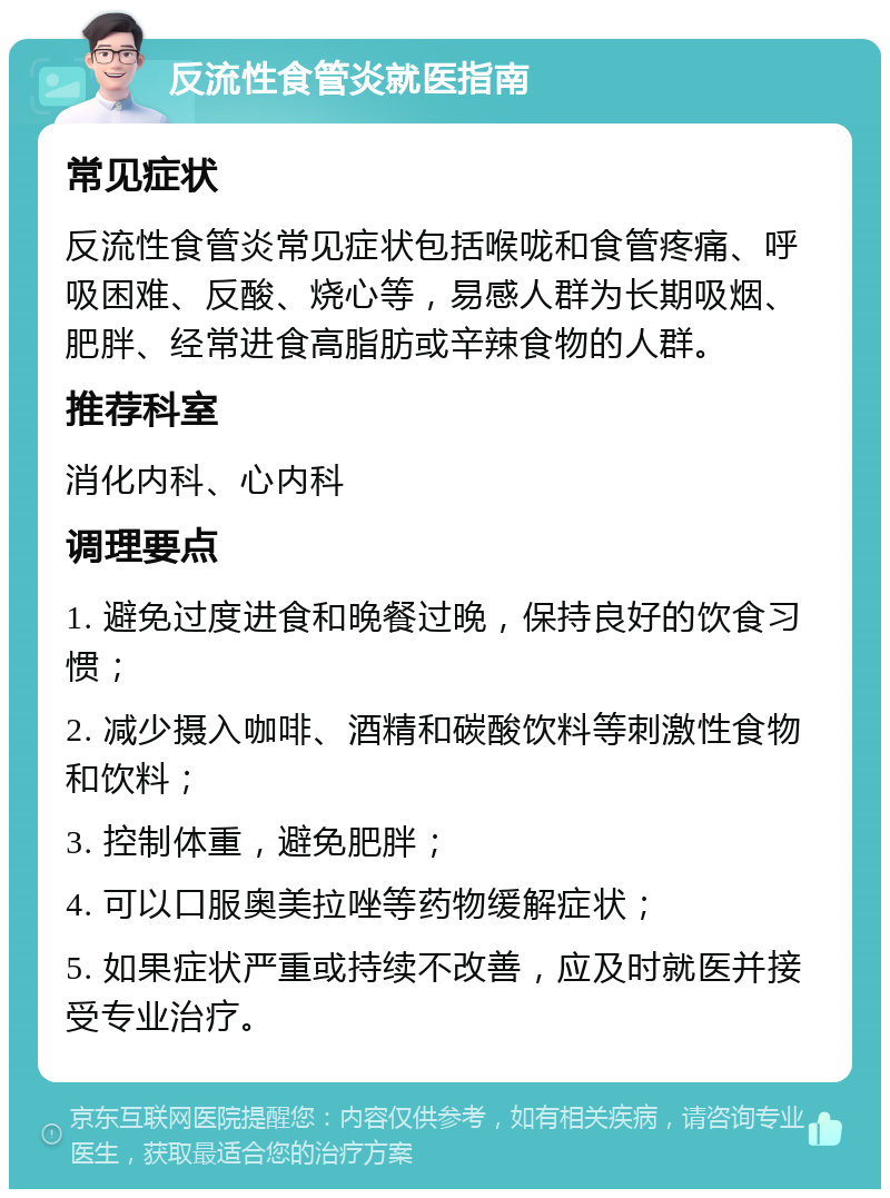 反流性食管炎就医指南 常见症状 反流性食管炎常见症状包括喉咙和食管疼痛、呼吸困难、反酸、烧心等，易感人群为长期吸烟、肥胖、经常进食高脂肪或辛辣食物的人群。 推荐科室 消化内科、心内科 调理要点 1. 避免过度进食和晚餐过晚，保持良好的饮食习惯； 2. 减少摄入咖啡、酒精和碳酸饮料等刺激性食物和饮料； 3. 控制体重，避免肥胖； 4. 可以口服奥美拉唑等药物缓解症状； 5. 如果症状严重或持续不改善，应及时就医并接受专业治疗。