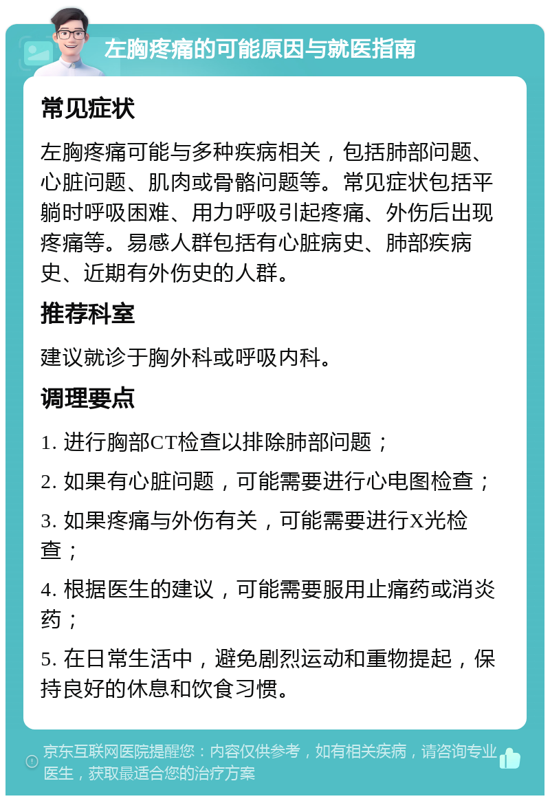 左胸疼痛的可能原因与就医指南 常见症状 左胸疼痛可能与多种疾病相关，包括肺部问题、心脏问题、肌肉或骨骼问题等。常见症状包括平躺时呼吸困难、用力呼吸引起疼痛、外伤后出现疼痛等。易感人群包括有心脏病史、肺部疾病史、近期有外伤史的人群。 推荐科室 建议就诊于胸外科或呼吸内科。 调理要点 1. 进行胸部CT检查以排除肺部问题； 2. 如果有心脏问题，可能需要进行心电图检查； 3. 如果疼痛与外伤有关，可能需要进行X光检查； 4. 根据医生的建议，可能需要服用止痛药或消炎药； 5. 在日常生活中，避免剧烈运动和重物提起，保持良好的休息和饮食习惯。