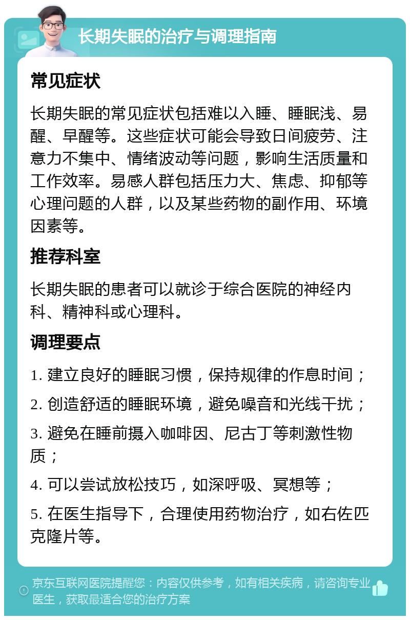 长期失眠的治疗与调理指南 常见症状 长期失眠的常见症状包括难以入睡、睡眠浅、易醒、早醒等。这些症状可能会导致日间疲劳、注意力不集中、情绪波动等问题，影响生活质量和工作效率。易感人群包括压力大、焦虑、抑郁等心理问题的人群，以及某些药物的副作用、环境因素等。 推荐科室 长期失眠的患者可以就诊于综合医院的神经内科、精神科或心理科。 调理要点 1. 建立良好的睡眠习惯，保持规律的作息时间； 2. 创造舒适的睡眠环境，避免噪音和光线干扰； 3. 避免在睡前摄入咖啡因、尼古丁等刺激性物质； 4. 可以尝试放松技巧，如深呼吸、冥想等； 5. 在医生指导下，合理使用药物治疗，如右佐匹克隆片等。