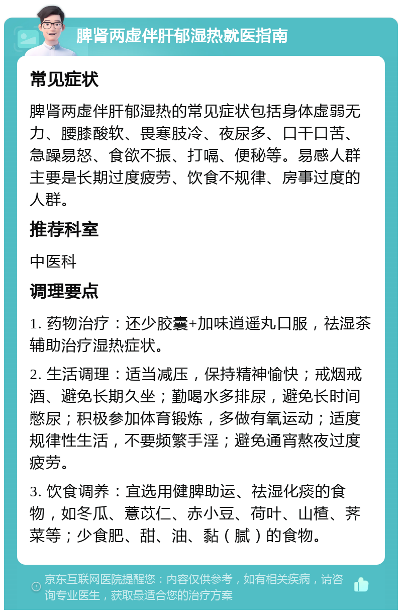 脾肾两虚伴肝郁湿热就医指南 常见症状 脾肾两虚伴肝郁湿热的常见症状包括身体虚弱无力、腰膝酸软、畏寒肢冷、夜尿多、口干口苦、急躁易怒、食欲不振、打嗝、便秘等。易感人群主要是长期过度疲劳、饮食不规律、房事过度的人群。 推荐科室 中医科 调理要点 1. 药物治疗：还少胶囊+加味逍遥丸口服，祛湿茶辅助治疗湿热症状。 2. 生活调理：适当减压，保持精神愉快；戒烟戒酒、避免长期久坐；勤喝水多排尿，避免长时间憋尿；积极参加体育锻炼，多做有氧运动；适度规律性生活，不要频繁手淫；避免通宵熬夜过度疲劳。 3. 饮食调养：宜选用健脾助运、祛湿化痰的食物，如冬瓜、薏苡仁、赤小豆、荷叶、山楂、荠菜等；少食肥、甜、油、黏（腻）的食物。