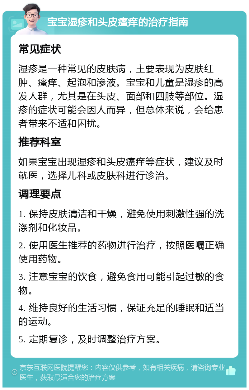 宝宝湿疹和头皮瘙痒的治疗指南 常见症状 湿疹是一种常见的皮肤病，主要表现为皮肤红肿、瘙痒、起泡和渗液。宝宝和儿童是湿疹的高发人群，尤其是在头皮、面部和四肢等部位。湿疹的症状可能会因人而异，但总体来说，会给患者带来不适和困扰。 推荐科室 如果宝宝出现湿疹和头皮瘙痒等症状，建议及时就医，选择儿科或皮肤科进行诊治。 调理要点 1. 保持皮肤清洁和干燥，避免使用刺激性强的洗涤剂和化妆品。 2. 使用医生推荐的药物进行治疗，按照医嘱正确使用药物。 3. 注意宝宝的饮食，避免食用可能引起过敏的食物。 4. 维持良好的生活习惯，保证充足的睡眠和适当的运动。 5. 定期复诊，及时调整治疗方案。