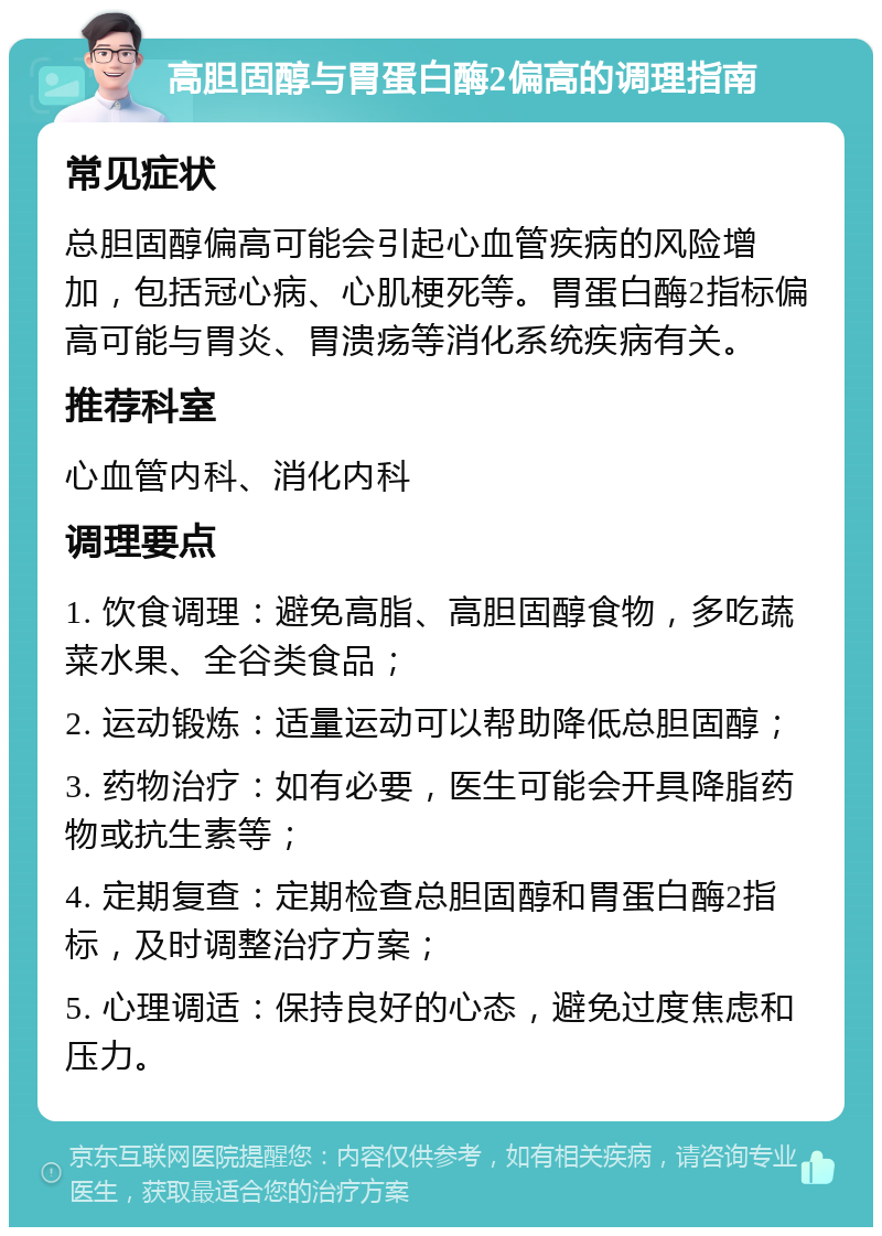 高胆固醇与胃蛋白酶2偏高的调理指南 常见症状 总胆固醇偏高可能会引起心血管疾病的风险增加，包括冠心病、心肌梗死等。胃蛋白酶2指标偏高可能与胃炎、胃溃疡等消化系统疾病有关。 推荐科室 心血管内科、消化内科 调理要点 1. 饮食调理：避免高脂、高胆固醇食物，多吃蔬菜水果、全谷类食品； 2. 运动锻炼：适量运动可以帮助降低总胆固醇； 3. 药物治疗：如有必要，医生可能会开具降脂药物或抗生素等； 4. 定期复查：定期检查总胆固醇和胃蛋白酶2指标，及时调整治疗方案； 5. 心理调适：保持良好的心态，避免过度焦虑和压力。