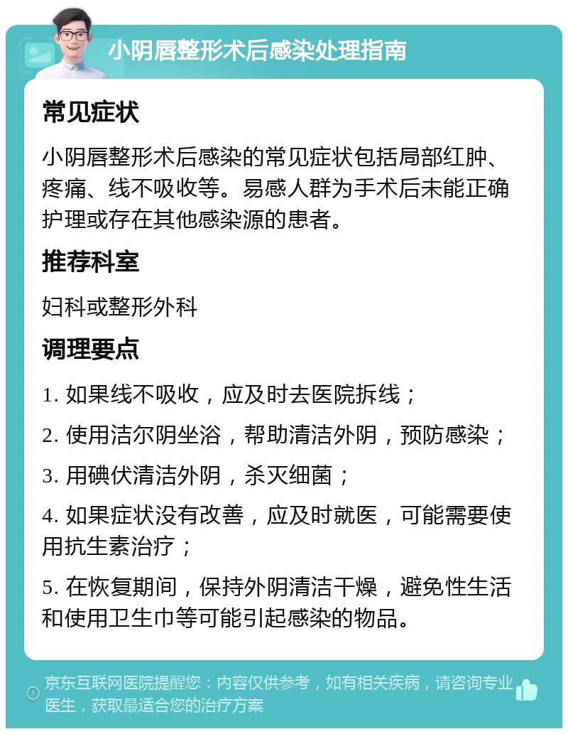 小阴唇整形术后感染处理指南 常见症状 小阴唇整形术后感染的常见症状包括局部红肿、疼痛、线不吸收等。易感人群为手术后未能正确护理或存在其他感染源的患者。 推荐科室 妇科或整形外科 调理要点 1. 如果线不吸收，应及时去医院拆线； 2. 使用洁尔阴坐浴，帮助清洁外阴，预防感染； 3. 用碘伏清洁外阴，杀灭细菌； 4. 如果症状没有改善，应及时就医，可能需要使用抗生素治疗； 5. 在恢复期间，保持外阴清洁干燥，避免性生活和使用卫生巾等可能引起感染的物品。