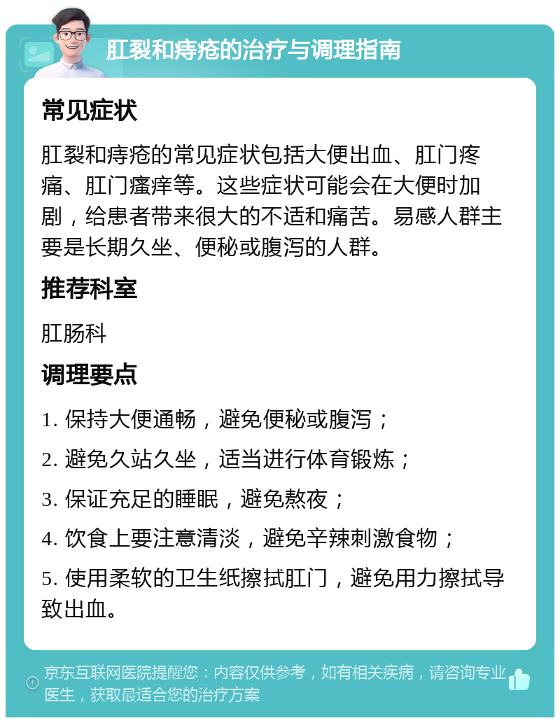 肛裂和痔疮的治疗与调理指南 常见症状 肛裂和痔疮的常见症状包括大便出血、肛门疼痛、肛门瘙痒等。这些症状可能会在大便时加剧，给患者带来很大的不适和痛苦。易感人群主要是长期久坐、便秘或腹泻的人群。 推荐科室 肛肠科 调理要点 1. 保持大便通畅，避免便秘或腹泻； 2. 避免久站久坐，适当进行体育锻炼； 3. 保证充足的睡眠，避免熬夜； 4. 饮食上要注意清淡，避免辛辣刺激食物； 5. 使用柔软的卫生纸擦拭肛门，避免用力擦拭导致出血。