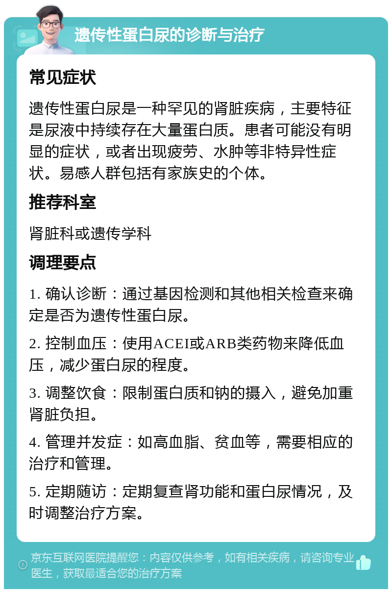 遗传性蛋白尿的诊断与治疗 常见症状 遗传性蛋白尿是一种罕见的肾脏疾病，主要特征是尿液中持续存在大量蛋白质。患者可能没有明显的症状，或者出现疲劳、水肿等非特异性症状。易感人群包括有家族史的个体。 推荐科室 肾脏科或遗传学科 调理要点 1. 确认诊断：通过基因检测和其他相关检查来确定是否为遗传性蛋白尿。 2. 控制血压：使用ACEI或ARB类药物来降低血压，减少蛋白尿的程度。 3. 调整饮食：限制蛋白质和钠的摄入，避免加重肾脏负担。 4. 管理并发症：如高血脂、贫血等，需要相应的治疗和管理。 5. 定期随访：定期复查肾功能和蛋白尿情况，及时调整治疗方案。